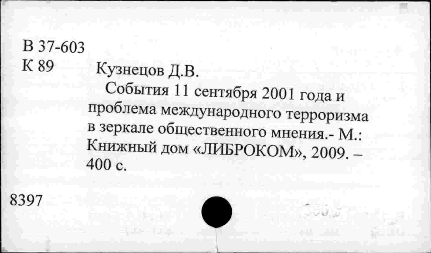 ﻿В 37-603
К 89 Кузнецов Д.В.
События 11 сентября 2001 года и проблема международного терроризма в зеркале общественного мнения.- М.: Книжный дом «ЛИБРОКОМ», 2009 -400 с.
8397